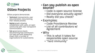 OSGeo Projects
• Can you publish as open
source?
• Code is open source license
• Did everyone actually agree?
• Really did you check?
• Examples:
• Code Providence Review
• List of all contributors w/
Agreement
• Why
• This is what it takes for
responsible open source
• “herd immunity”
OSGeo projects demonstrate:
• Technical improvements, user
documentation, documenting
their release process.
• Social growth showing
collaboration with users, an open
community with clear transparent
communication
• Fair governance clearly
documenting how contributors
can take part with leadership
drawn from a number of
organizations for sustainability
30 August 2019 Open Source Geospatial Foundation 40
 