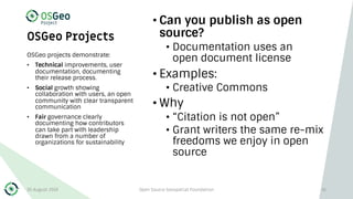OSGeo Projects
• Can you publish as open
source?
• Documentation uses an
open document license
• Examples:
• Creative Commons
• Why
• “Citation is not open”
• Grant writers the same re-mix
freedoms we enjoy in open
source
OSGeo projects demonstrate:
• Technical improvements, user
documentation, documenting
their release process.
• Social growth showing
collaboration with users, an open
community with clear transparent
communication
• Fair governance clearly
documenting how contributors
can take part with leadership
drawn from a number of
organizations for sustainability
30 August 2019 Open Source Geospatial Foundation 41
 
