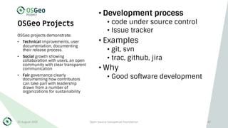 OSGeo Projects
• Development process
• code under source control
• Issue tracker
• Examples
• git, svn
• trac, github, jira
• Why
• Good software development
OSGeo projects demonstrate:
• Technical improvements, user
documentation, documenting
their release process.
• Social growth showing
collaboration with users, an open
community with clear transparent
communication
• Fair governance clearly
documenting how contributors
can take part with leadership
drawn from a number of
organizations for sustainability
30 August 2019 Open Source Geospatial Foundation 42
 