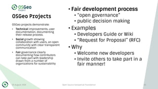 OSGeo Projects
• Fair development process
• “open governance”
• public decision making
• Examples
• Developers Guide or Wiki
• “Request for Proposal” (RFC)
• Why
• Welcome new developers
• Invite others to take part in a
fair manner!
OSGeo projects demonstrate:
• Technical improvements, user
documentation, documenting
their release process.
• Social growth showing
collaboration with users, an open
community with clear transparent
communication
• Fair governance clearly
documenting how contributors
can take part with leadership
drawn from a number of
organizations for sustainability
30 August 2019 Open Source Geospatial Foundation 43
 