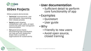OSGeo Projects
• User documentation
• Sufficient detail to perform
core functionality of app
• Examples
• Quickstart
• User guide
• Why
• Friendly to new users
• Avoid open source,
closed training
OSGeo projects demonstrate:
• Technical improvements, user
documentation, documenting
their release process.
• Social growth showing
collaboration with users, an open
community with clear transparent
communication
• Fair governance clearly
documenting how contributors
can take part with leadership
drawn from a number of
organizations for sustainability
30 August 2019 Open Source Geospatial Foundation 44
 