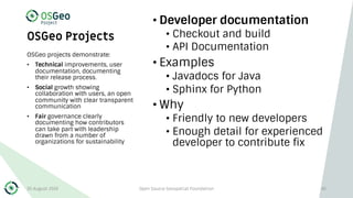 OSGeo Projects
• Developer documentation
• Checkout and build
• API Documentation
• Examples
• Javadocs for Java
• Sphinx for Python
• Why
• Friendly to new developers
• Enough detail for experienced
developer to contribute fix
OSGeo projects demonstrate:
• Technical improvements, user
documentation, documenting
their release process.
• Social growth showing
collaboration with users, an open
community with clear transparent
communication
• Fair governance clearly
documenting how contributors
can take part with leadership
drawn from a number of
organizations for sustainability
30 August 2019 Open Source Geospatial Foundation 45
 