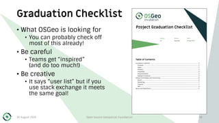 Graduation Checklist
• What OSGeo is looking for
• You can probably check off
most of this already!
• Be careful
• Teams get “inspired”
(and do too much!)
• Be creative
• It says “user list” but if you
use stack exchange it meets
the same goal!
30 August 2019 Open Source Geospatial Foundation 48
 