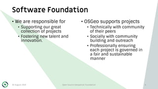Software Foundation
• We are responsible for
• Supporting our great
collection of projects
• Fostering new talent and
innovation.
• OSGeo supports projects
• Technically with community
of their peers
• Socially with community
building and outreach
• Professionally ensuring
each project is governed in
a fair and sustainable
manner
30 August 2019 Open Source Geospatial Foundation 6
 