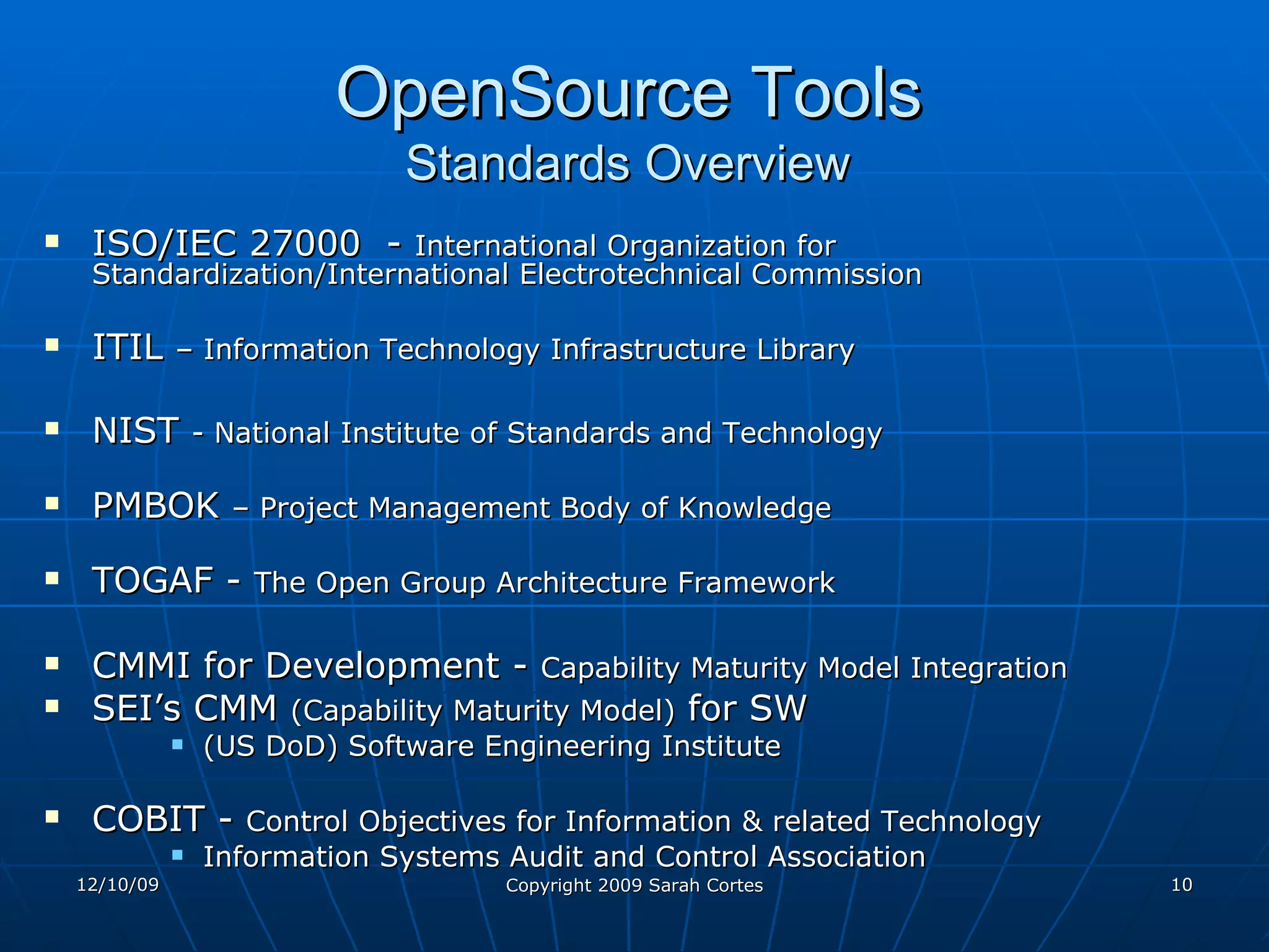 OpenSource Tools   Standards Overview  ISO/IEC 27000  -  International Organization for Standardization/International Electrotechnical Commission ITIL  – Information Technology Infrastructure Library   NIST  - National Institute of Standards and Technology  PMBOK  – Project Management Body of Knowledge TOGAF -  The Open Group Architecture Framework CMMI for Development -  Capability Maturity Model Integration   SEI’s CMM  (Capability Maturity Model)  for SW (US DoD) Software Engineering Institute  COBIT -  Control Objectives for Information & related Technology   Information Systems Audit and Control Association 