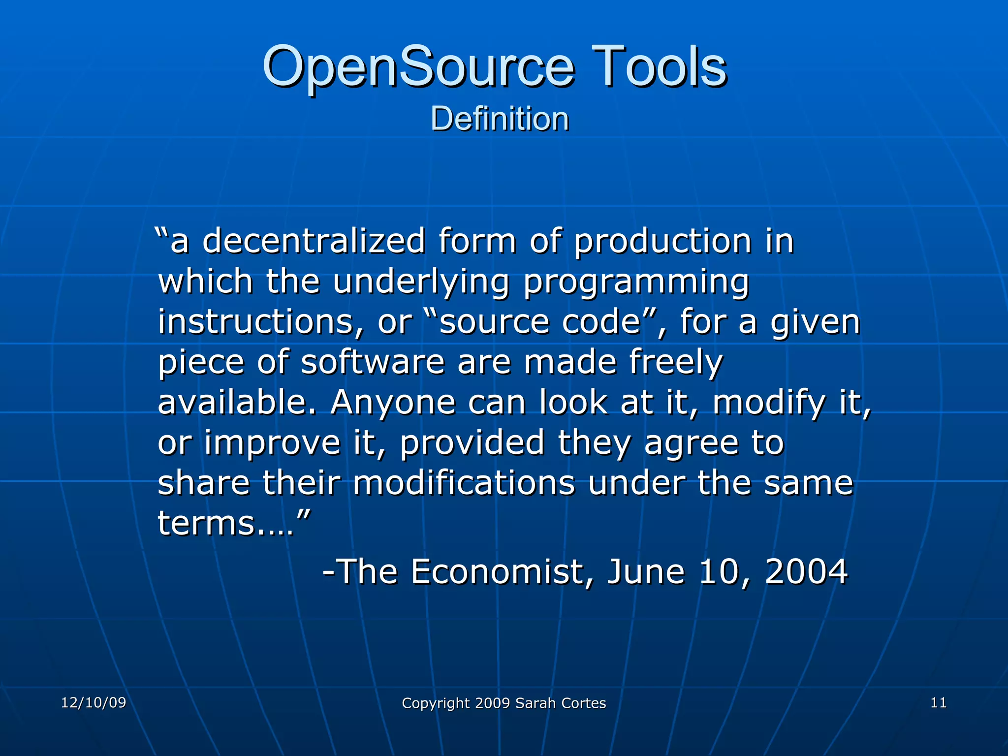 OpenSource Tools   Definition “ a decentralized form of production in which the underlying programming instructions, or “source code”, for a given piece of software are made freely available. Anyone can look at it, modify it, or improve it, provided they agree to share their modifications under the same terms.…”  -The Economist, June 10, 2004 