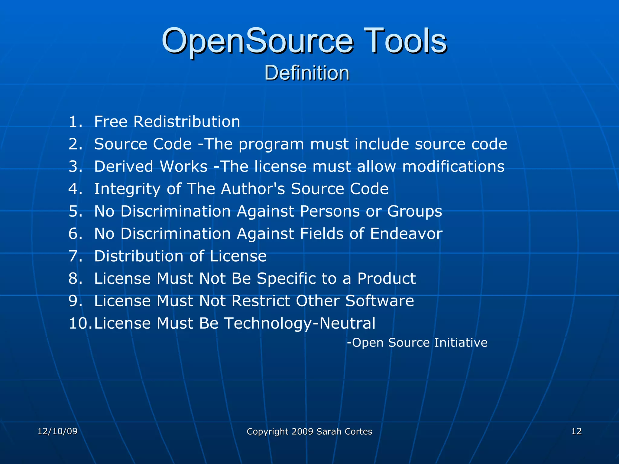 OpenSource Tools   Definition Free Redistribution  Source Code -The program must include source code Derived Works -The license must allow modifications  Integrity of The Author's Source Code  No Discrimination Against Persons or Groups  No Discrimination Against Fields of Endeavor  Distribution of License  License Must Not Be Specific to a Product  License Must Not Restrict Other Software  License Must Be Technology-Neutral  -Open Source Initiative 