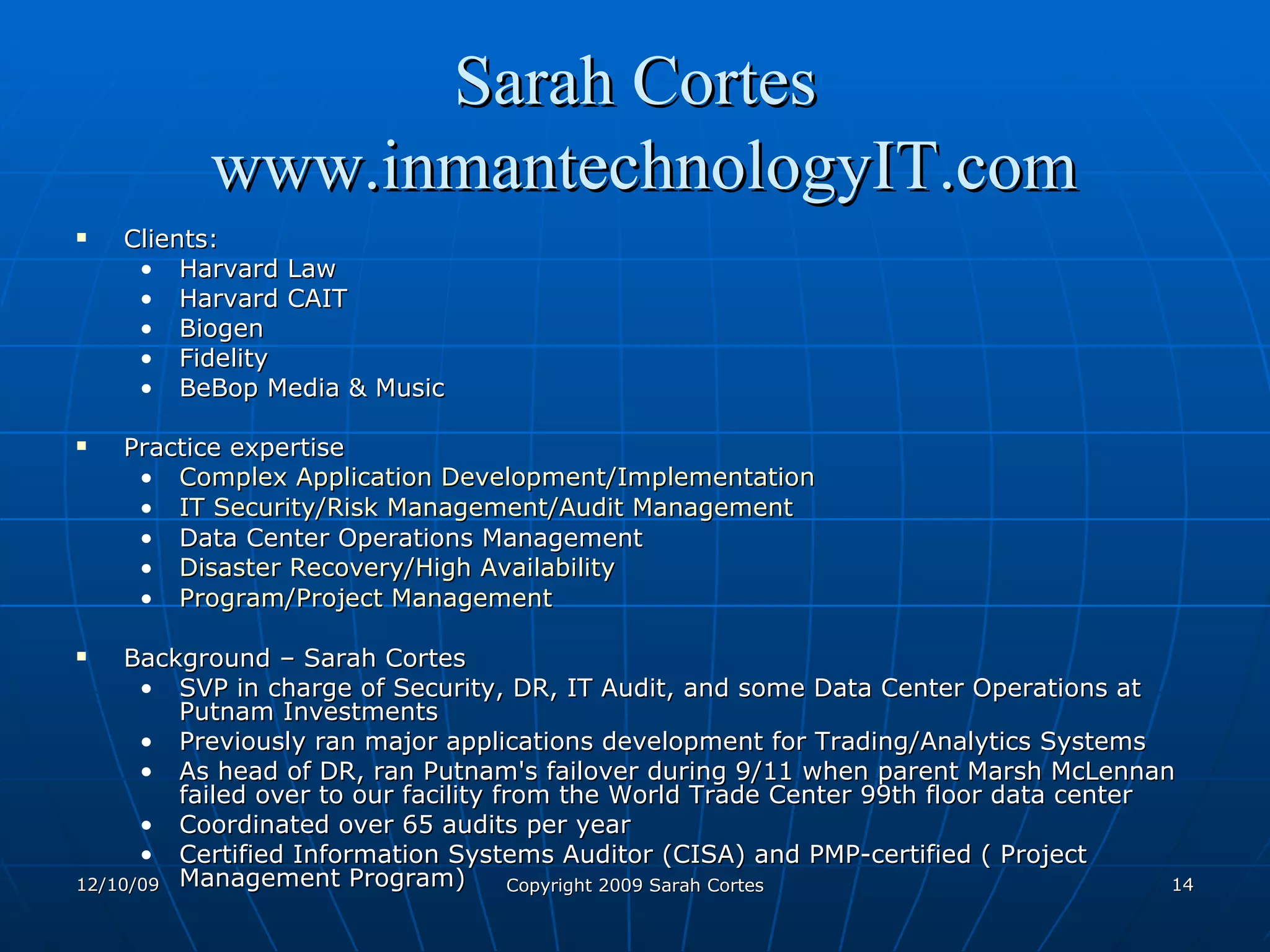 Sarah Cortes  www.inmantechnologyIT.com Clients:  Harvard Law Harvard CAIT Biogen Fidelity BeBop Media & Music  Practice expertise Complex Application Development/Implementation   IT Security/Risk Management/Audit Management   Data Center Operations Management  Disaster Recovery/High Availability   Program/Project Management   Background – Sarah Cortes SVP in charge of Security, DR, IT Audit, and some Data Center Operations at Putnam Investments Previously ran major applications development for Trading/Analytics Systems As head of DR, ran Putnam's failover during 9/11 when parent Marsh McLennan failed over to our facility from the World Trade Center 99th floor data center Coordinated over 65 audits per year Certified Information Systems Auditor (CISA) and PMP-certified ( Project Management Program)  