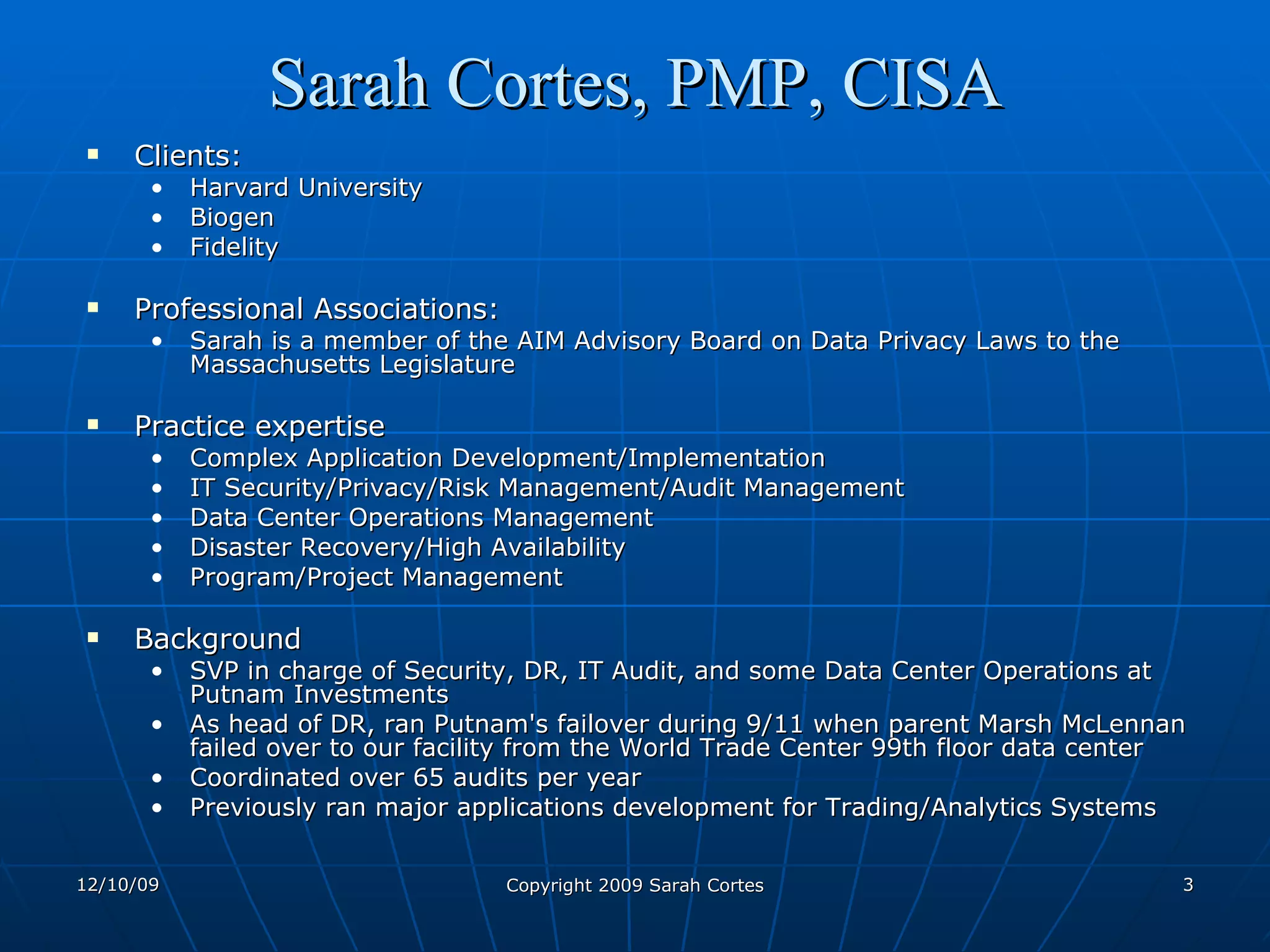 Sarah Cortes, PMP, CISA Clients:  Harvard University Biogen Fidelity Professional Associations: Sarah is a member of the AIM Advisory Board on Data Privacy Laws to the Massachusetts Legislature  Practice expertise Complex Application Development/Implementation IT Security/Privacy/Risk Management/Audit Management Data Center Operations Management Disaster Recovery/High Availability Program/Project Management Background SVP in charge of Security, DR, IT Audit, and some Data Center Operations at Putnam Investments As head of DR, ran Putnam's failover during 9/11 when parent Marsh McLennan failed over to our facility from the World Trade Center 99th floor data center Coordinated over 65 audits per year Previously ran major applications development for Trading/Analytics Systems 