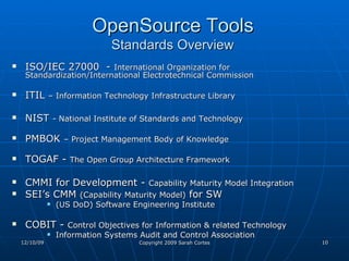OpenSource Tools   Standards Overview  ISO/IEC 27000  -  International Organization for Standardization/International Electrotechnical Commission ITIL  – Information Technology Infrastructure Library   NIST  - National Institute of Standards and Technology  PMBOK  – Project Management Body of Knowledge TOGAF -  The Open Group Architecture Framework CMMI for Development -  Capability Maturity Model Integration   SEI’s CMM  (Capability Maturity Model)  for SW (US DoD) Software Engineering Institute  COBIT -  Control Objectives for Information & related Technology   Information Systems Audit and Control Association 