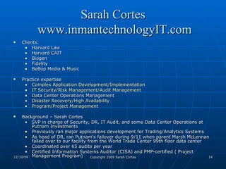 Sarah Cortes  www.inmantechnologyIT.com Clients:  Harvard Law Harvard CAIT Biogen Fidelity BeBop Media & Music  Practice expertise Complex Application Development/Implementation   IT Security/Risk Management/Audit Management   Data Center Operations Management  Disaster Recovery/High Availability   Program/Project Management   Background – Sarah Cortes SVP in charge of Security, DR, IT Audit, and some Data Center Operations at Putnam Investments Previously ran major applications development for Trading/Analytics Systems As head of DR, ran Putnam's failover during 9/11 when parent Marsh McLennan failed over to our facility from the World Trade Center 99th floor data center Coordinated over 65 audits per year Certified Information Systems Auditor (CISA) and PMP-certified ( Project Management Program)  