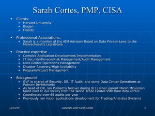 Sarah Cortes, PMP, CISA Clients:  Harvard University Biogen Fidelity Professional Associations: Sarah is a member of the AIM Advisory Board on Data Privacy Laws to the Massachusetts Legislature  Practice expertise Complex Application Development/Implementation IT Security/Privacy/Risk Management/Audit Management Data Center Operations Management Disaster Recovery/High Availability Program/Project Management Background SVP in charge of Security, DR, IT Audit, and some Data Center Operations at Putnam Investments As head of DR, ran Putnam's failover during 9/11 when parent Marsh McLennan failed over to our facility from the World Trade Center 99th floor data center Coordinated over 65 audits per year Previously ran major applications development for Trading/Analytics Systems 