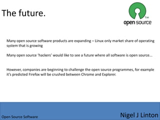 ExamplesFirefox – very popular open source browser developed by Mozilla foundation with over 20% market share, others include thunderbird.Linux/Ubuntu – term given to several operating systems operating using the Linux code as the foundationOpen.Offfice – project started in 2000 with the aim to reduce office’s dominant market share, many reviews point towards its adaptability Nigel J LintonOpen Source Software