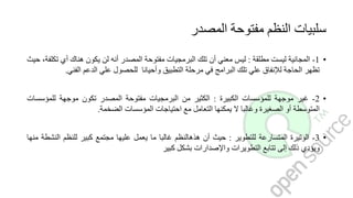 ‫المصدر‬ ‫مفتوحة‬ ‫النظم‬ ‫سلبيات‬
•1-‫المجانية‬‫ليست‬‫مطلقة‬:‫ليس‬‫معني‬‫أن‬‫تلك‬‫البرمجيات‬‫مفتوحة‬‫المصدر‬‫أنه‬‫لن‬‫يكون‬‫هناك‬‫أي‬‫ت‬،‫كلفة‬‫حيث‬
‫تظهر‬‫الحاجة‬‫لإلنفاق‬‫علي‬‫تلك‬‫البرامج‬‫في‬‫مرحلة‬‫التطبيق‬‫وأحيانا‬‫للحصول‬‫علي‬‫الدعم‬‫الفني‬.
•2-‫غير‬‫موجهة‬‫للمؤسسات‬‫الكبيرة‬:‫الكثير‬‫من‬‫البرمجيات‬‫مفتوحة‬‫المصدر‬‫تكون‬‫موجهة‬‫للمؤسس‬‫ات‬
‫المتوسطة‬‫أو‬‫الصغيرة‬‫وغالبا‬‫ال‬‫يمكنها‬‫التعامل‬‫مع‬‫احتياجات‬‫المؤسسات‬‫الضخمة‬.
•3-‫الوتيرة‬‫المتسارعة‬‫للتطوير‬:‫حيث‬‫أن‬‫هذهالنظم‬‫غالبا‬‫ما‬‫يعمل‬‫عليها‬‫مجتمع‬‫كبير‬‫للنظم‬‫الن‬‫شطة‬‫منها‬
‫ويؤدي‬‫ذلك‬‫إلى‬‫تتابع‬‫التطويرات‬‫واإلصدارات‬‫بشكل‬‫كبير‬
 
