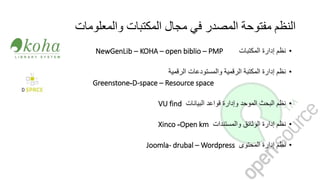 ‫والمعلومات‬ ‫المكتبات‬ ‫مجال‬ ‫في‬ ‫المصدر‬ ‫مفتوحة‬ ‫النظم‬
•‫نظم‬‫إدارة‬‫المكتبات‬KOHA – open biblio – PMP–NewGenLib
•‫نظم‬‫إدارة‬‫المكتبة‬‫الرقمية‬‫والمستودعات‬‫الرقمية‬
D-space – Resource space-Greenstone
•‫نظم‬‫البحث‬‫الموحد‬‫وإدارة‬‫قواعد‬‫البيانات‬VU find
•‫نظم‬‫إدارة‬‫الوثائق‬‫والمستندات‬Open km-Xinco
•‫نظم‬‫إدارة‬‫المحتوى‬Joomla- drubal – Wordpress
 