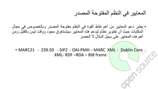 ‫المصدر‬ ‫المفتوحة‬ ‫النظم‬ ‫في‬ ‫المعايير‬
•‫يعتبر‬‫دعم‬‫المعايير‬‫من‬‫أهم‬‫نقاط‬‫القوة‬‫في‬‫النظم‬‫مفتوحة‬‫المصدر‬‫وبالخصوص‬‫في‬‫مجال‬
‫المكتبات‬‫حيث‬‫أن‬‫تطوير‬‫نظام‬‫ليدعم‬‫هذه‬‫المعايير‬‫سيتستغرق‬‫مجود‬‫ووقت‬‫ليس‬‫ب‬‫القليل‬‫ومن‬
‫أهم‬‫هذه‬‫المعايير‬‫على‬‫سبيل‬‫المثال‬‫ال‬‫الحصر‬
• MARC21 - Z39.50 - SIP2 - OAI-PMH - MARC XML - Dublin Core
XML- RDF –RDA – BIB frame
 