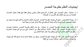 ‫المصدر‬ ‫مفتوحة‬ ‫النظم‬ ‫إيجابيات‬
•1-‫مجانية‬:‫يمكن‬‫الحصول‬‫علي‬‫النظام‬‫أو‬‫البرنامج‬‫بشكل‬‫مجاني‬‫ويمكن‬‫فقط‬‫دفع‬‫نفقات‬‫مقابل‬‫ا‬‫لخدمات‬
‫المقدمة‬‫من‬‫موردي‬‫النظام‬‫مثل‬‫التدريب‬‫أو‬‫الصيانة‬.
•2-‫سهولة‬‫التخصيص‬:‫تتيح‬‫البرمجيات‬‫مفتوحة‬‫المصدر‬‫الوصول‬‫للشفرة‬‫المصدرية‬‫للبرنا‬‫مج‬‫مما‬‫يسهل‬‫من‬
‫عملية‬‫تخصيص‬‫البرنامج‬‫بما‬‫يالئم‬‫حاجة‬‫المستفيد‬‫في‬‫حالة‬‫توافر‬‫خبرة‬‫برمجية‬‫لديه‬.
•3-‫تعتمد‬‫علي‬‫منصات‬‫مفتوحة‬‫المصدر‬‫أو‬‫مجانية‬:‫يتم‬‫بناء‬‫النظم‬‫مفتوحة‬‫المصدر‬‫باستخدام‬‫م‬‫نصات‬
‫وأدوات‬‫مفتوحة‬‫المصدر‬‫مثل‬‫الجافا‬،PHP،Perl‫مما‬‫يقلل‬‫من‬‫االعتماد‬‫علي‬‫موردي‬‫البرمجيات‬‫التجارية‬
‫ويقلل‬‫من‬‫تكاليف‬‫انتاج‬‫البرنامج‬‫ويخلق‬‫بيئة‬‫عمل‬‫غنية‬‫للمطورين‬.
•4-‫سهولة‬‫الدمج‬:‫كون‬‫تلك‬‫البرمجيات‬‫مفتوحة‬‫المصدر‬‫يسهل‬‫من‬‫عملية‬‫انتاج‬‫ادوات‬‫لدمج‬‫تلك‬‫الب‬‫رمجيات‬
‫مع‬‫خدمات‬‫جديدة‬‫قد‬‫تظهر‬‫مستقبال‬‫وبدون‬‫أي‬‫تكلفة‬.
 