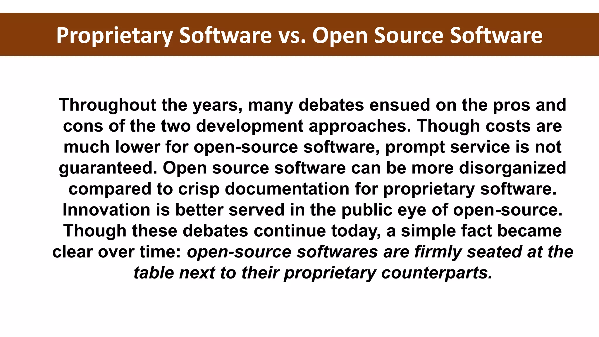 Throughout the years, many debates ensued on the pros and
cons of the two development approaches. Though costs are
much lower for open-source software, prompt service is not
guaranteed. Open source software can be more disorganized
compared to crisp documentation for proprietary software.
Innovation is better served in the public eye of open-source.
Though these debates continue today, a simple fact became
clear over time: open-source softwares are firmly seated at the
table next to their proprietary counterparts.
Proprietary Software vs. Open Source Software
 