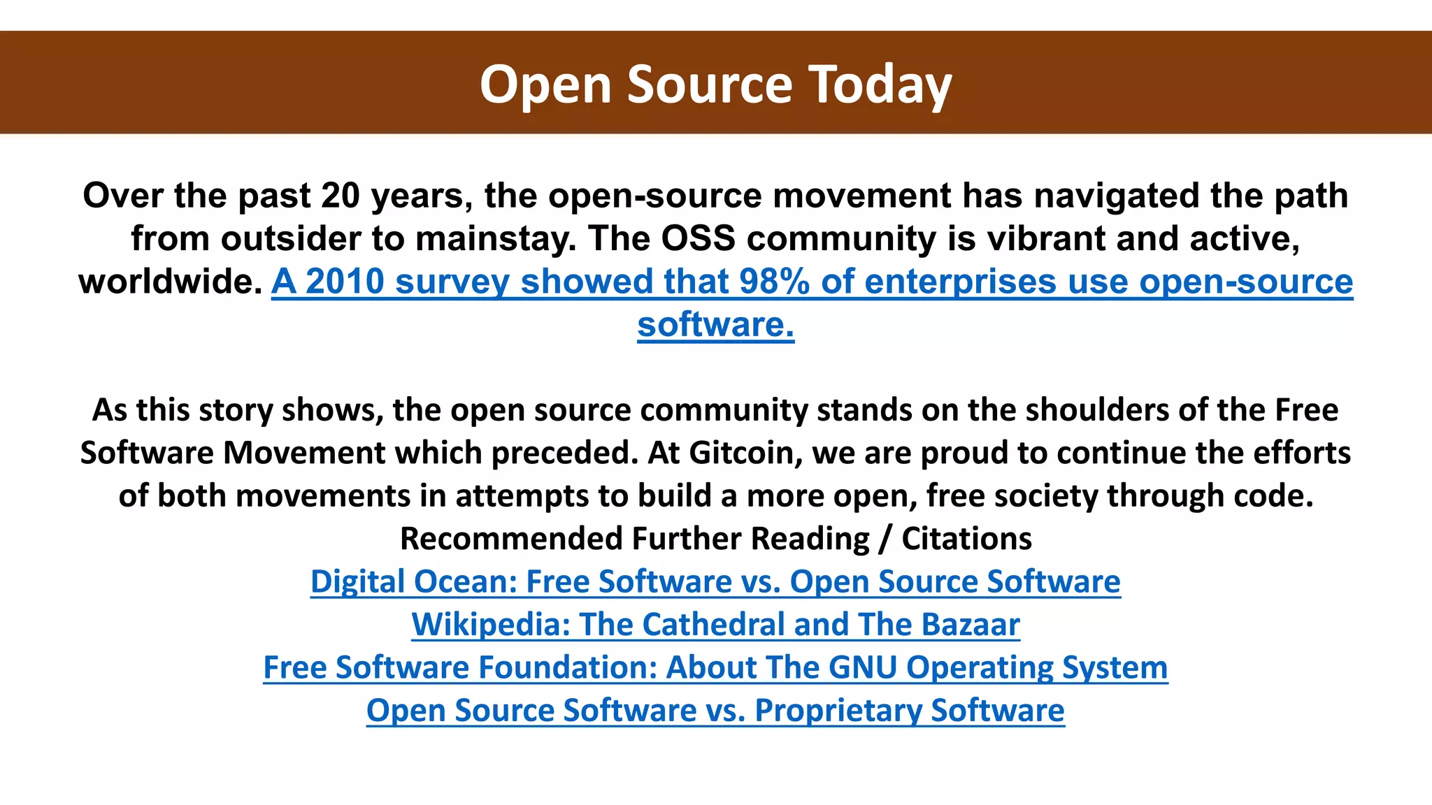 Open Source Today
Over the past 20 years, the open-source movement has navigated the path
from outsider to mainstay. The OSS community is vibrant and active,
worldwide. A 2010 survey showed that 98% of enterprises use open-source
software.
As this story shows, the open source community stands on the shoulders of the Free
Software Movement which preceded. At Gitcoin, we are proud to continue the efforts
of both movements in attempts to build a more open, free society through code.
Recommended Further Reading / Citations
Digital Ocean: Free Software vs. Open Source Software
Wikipedia: The Cathedral and The Bazaar
Free Software Foundation: About The GNU Operating System
Open Source Software vs. Proprietary Software
 