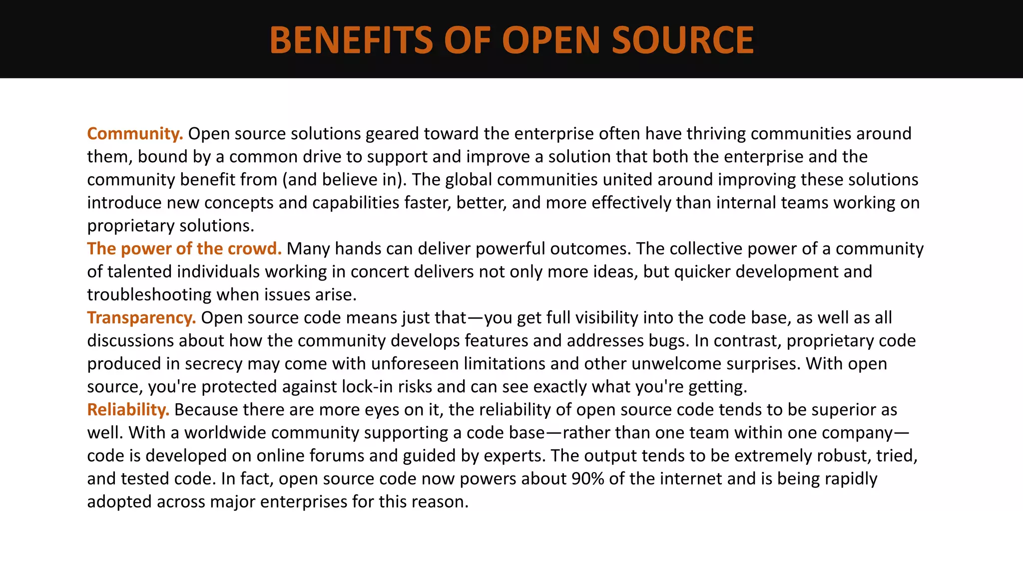 BENEFITS OF OPEN SOURCE
Community. Open source solutions geared toward the enterprise often have thriving communities around
them, bound by a common drive to support and improve a solution that both the enterprise and the
community benefit from (and believe in). The global communities united around improving these solutions
introduce new concepts and capabilities faster, better, and more effectively than internal teams working on
proprietary solutions.
The power of the crowd. Many hands can deliver powerful outcomes. The collective power of a community
of talented individuals working in concert delivers not only more ideas, but quicker development and
troubleshooting when issues arise.
Transparency. Open source code means just that—you get full visibility into the code base, as well as all
discussions about how the community develops features and addresses bugs. In contrast, proprietary code
produced in secrecy may come with unforeseen limitations and other unwelcome surprises. With open
source, you're protected against lock-in risks and can see exactly what you're getting.
Reliability. Because there are more eyes on it, the reliability of open source code tends to be superior as
well. With a worldwide community supporting a code base—rather than one team within one company—
code is developed on online forums and guided by experts. The output tends to be extremely robust, tried,
and tested code. In fact, open source code now powers about 90% of the internet and is being rapidly
adopted across major enterprises for this reason.
 