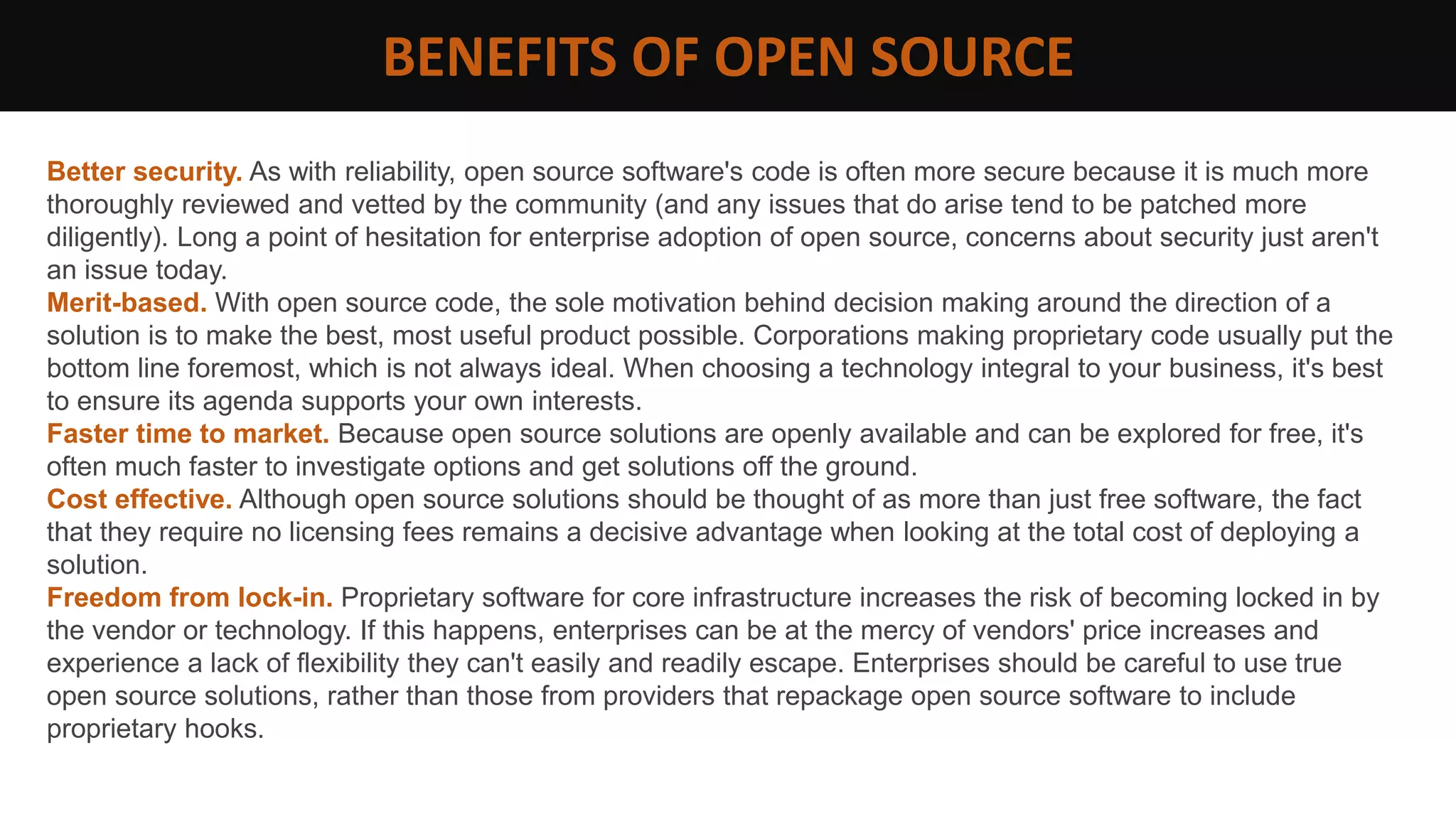 BENEFITS OF OPEN SOURCE
Better security. As with reliability, open source software's code is often more secure because it is much more
thoroughly reviewed and vetted by the community (and any issues that do arise tend to be patched more
diligently). Long a point of hesitation for enterprise adoption of open source, concerns about security just aren't
an issue today.
Merit-based. With open source code, the sole motivation behind decision making around the direction of a
solution is to make the best, most useful product possible. Corporations making proprietary code usually put the
bottom line foremost, which is not always ideal. When choosing a technology integral to your business, it's best
to ensure its agenda supports your own interests.
Faster time to market. Because open source solutions are openly available and can be explored for free, it's
often much faster to investigate options and get solutions off the ground.
Cost effective. Although open source solutions should be thought of as more than just free software, the fact
that they require no licensing fees remains a decisive advantage when looking at the total cost of deploying a
solution.
Freedom from lock-in. Proprietary software for core infrastructure increases the risk of becoming locked in by
the vendor or technology. If this happens, enterprises can be at the mercy of vendors' price increases and
experience a lack of flexibility they can't easily and readily escape. Enterprises should be careful to use true
open source solutions, rather than those from providers that repackage open source software to include
proprietary hooks.
 