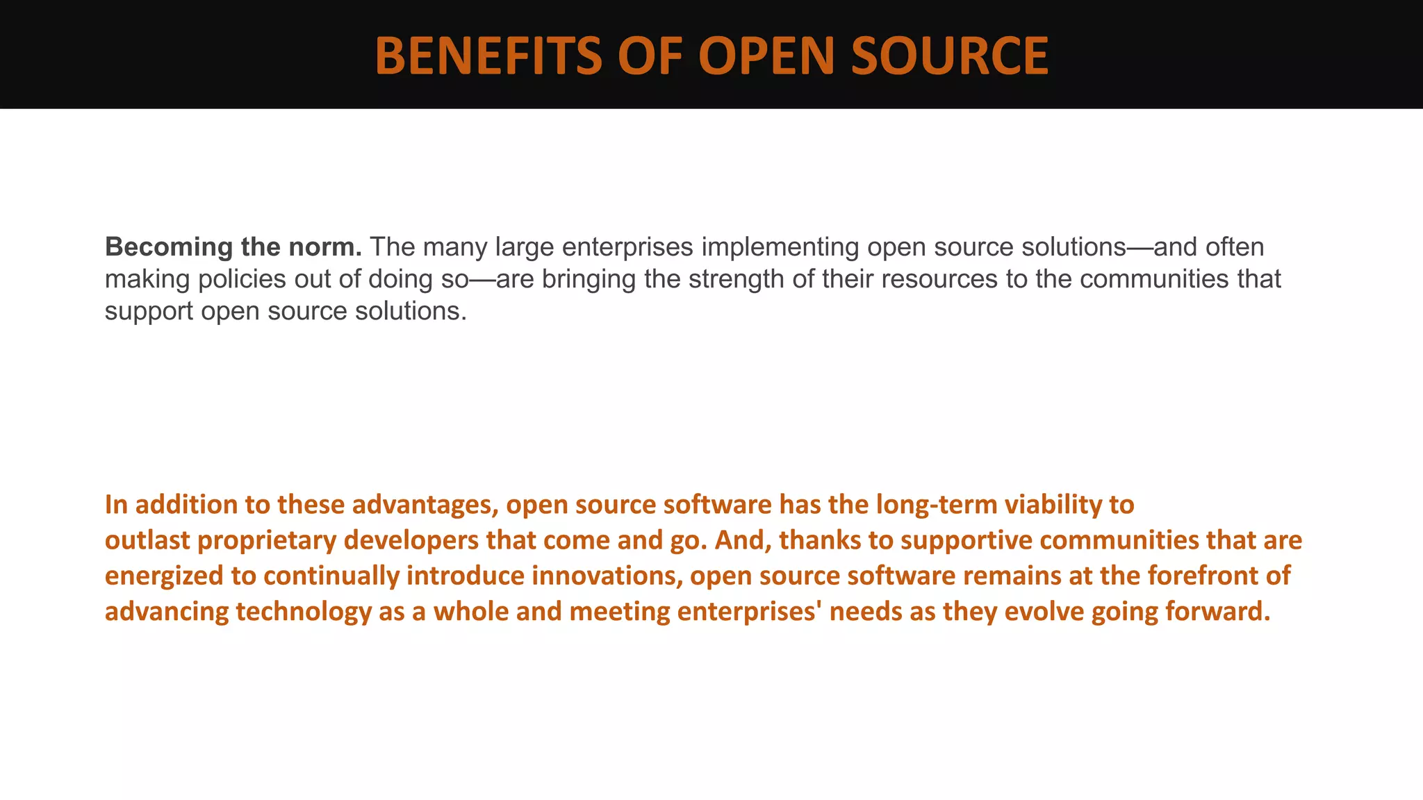 Becoming the norm. The many large enterprises implementing open source solutions—and often
making policies out of doing so—are bringing the strength of their resources to the communities that
support open source solutions.
In addition to these advantages, open source software has the long-term viability to
outlast proprietary developers that come and go. And, thanks to supportive communities that are
energized to continually introduce innovations, open source software remains at the forefront of
advancing technology as a whole and meeting enterprises' needs as they evolve going forward.
BENEFITS OF OPEN SOURCE
 