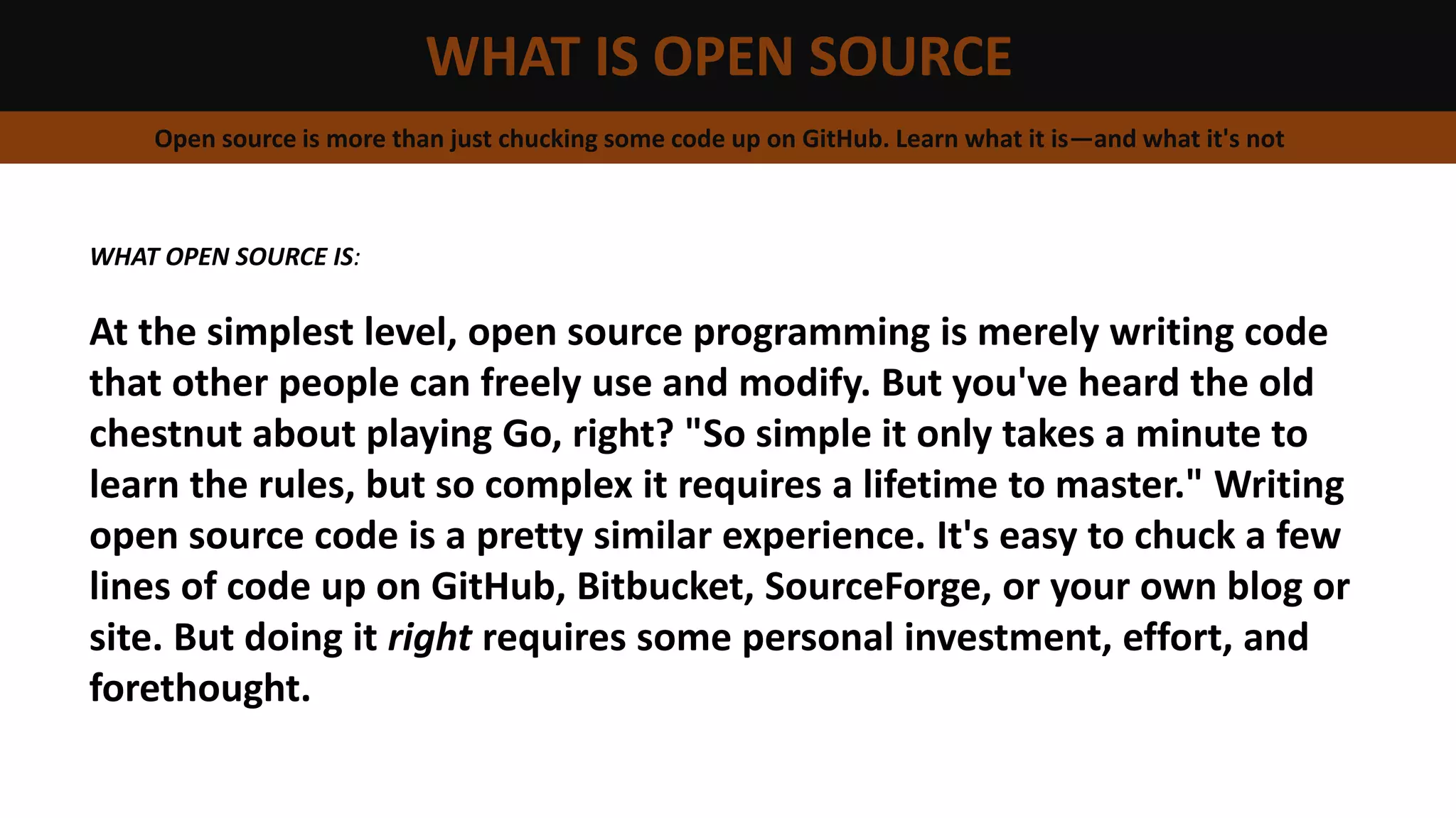 WHAT IS OPEN SOURCE
Open source is more than just chucking some code up on GitHub. Learn what it is—and what it's not
WHAT OPEN SOURCE IS:
At the simplest level, open source programming is merely writing code
that other people can freely use and modify. But you've heard the old
chestnut about playing Go, right? "So simple it only takes a minute to
learn the rules, but so complex it requires a lifetime to master." Writing
open source code is a pretty similar experience. It's easy to chuck a few
lines of code up on GitHub, Bitbucket, SourceForge, or your own blog or
site. But doing it right requires some personal investment, effort, and
forethought.
 