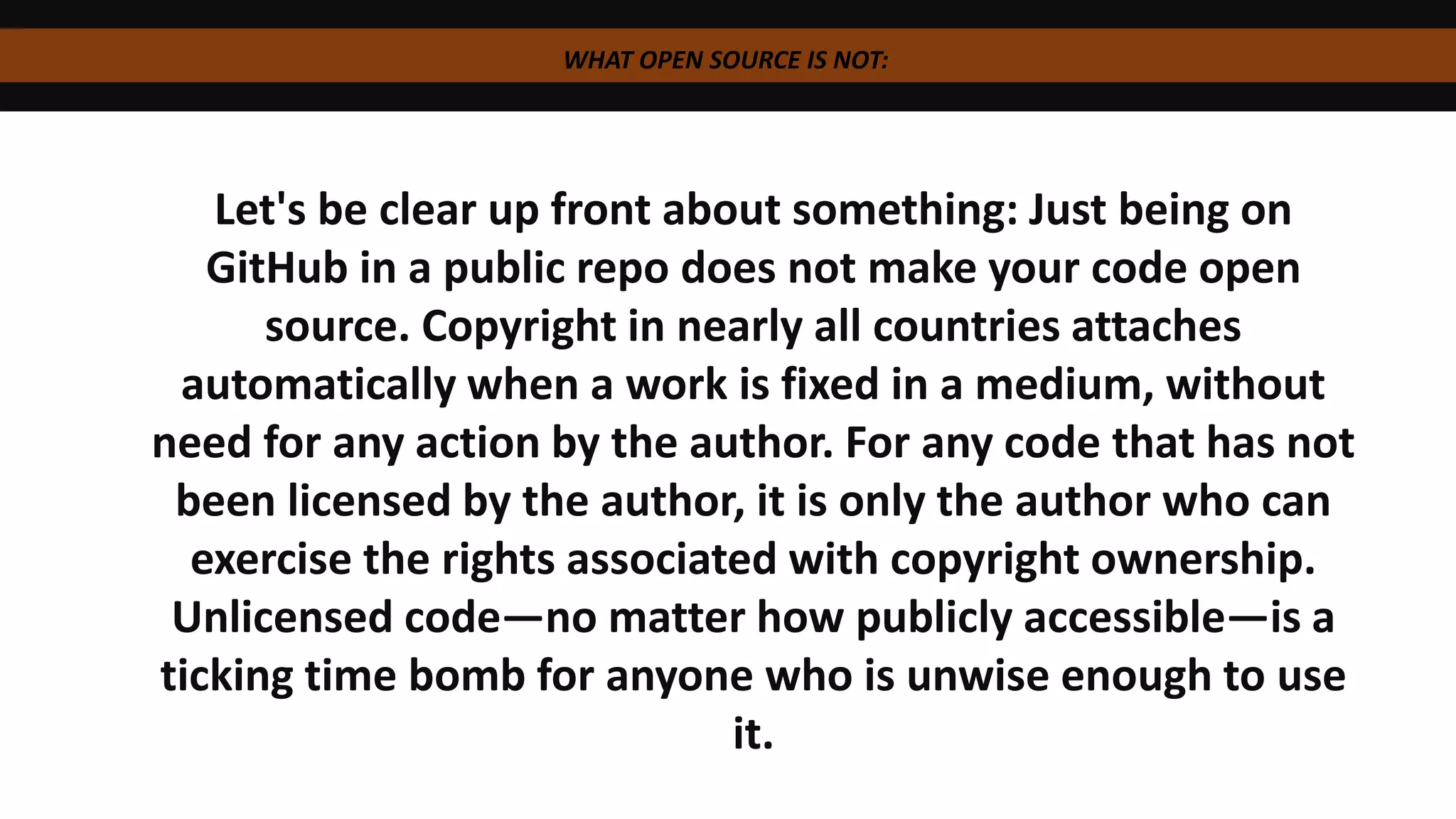 WHAT OPEN SOURCE IS NOT:
Let's be clear up front about something: Just being on
GitHub in a public repo does not make your code open
source. Copyright in nearly all countries attaches
automatically when a work is fixed in a medium, without
need for any action by the author. For any code that has not
been licensed by the author, it is only the author who can
exercise the rights associated with copyright ownership.
Unlicensed code—no matter how publicly accessible—is a
ticking time bomb for anyone who is unwise enough to use
it.
 