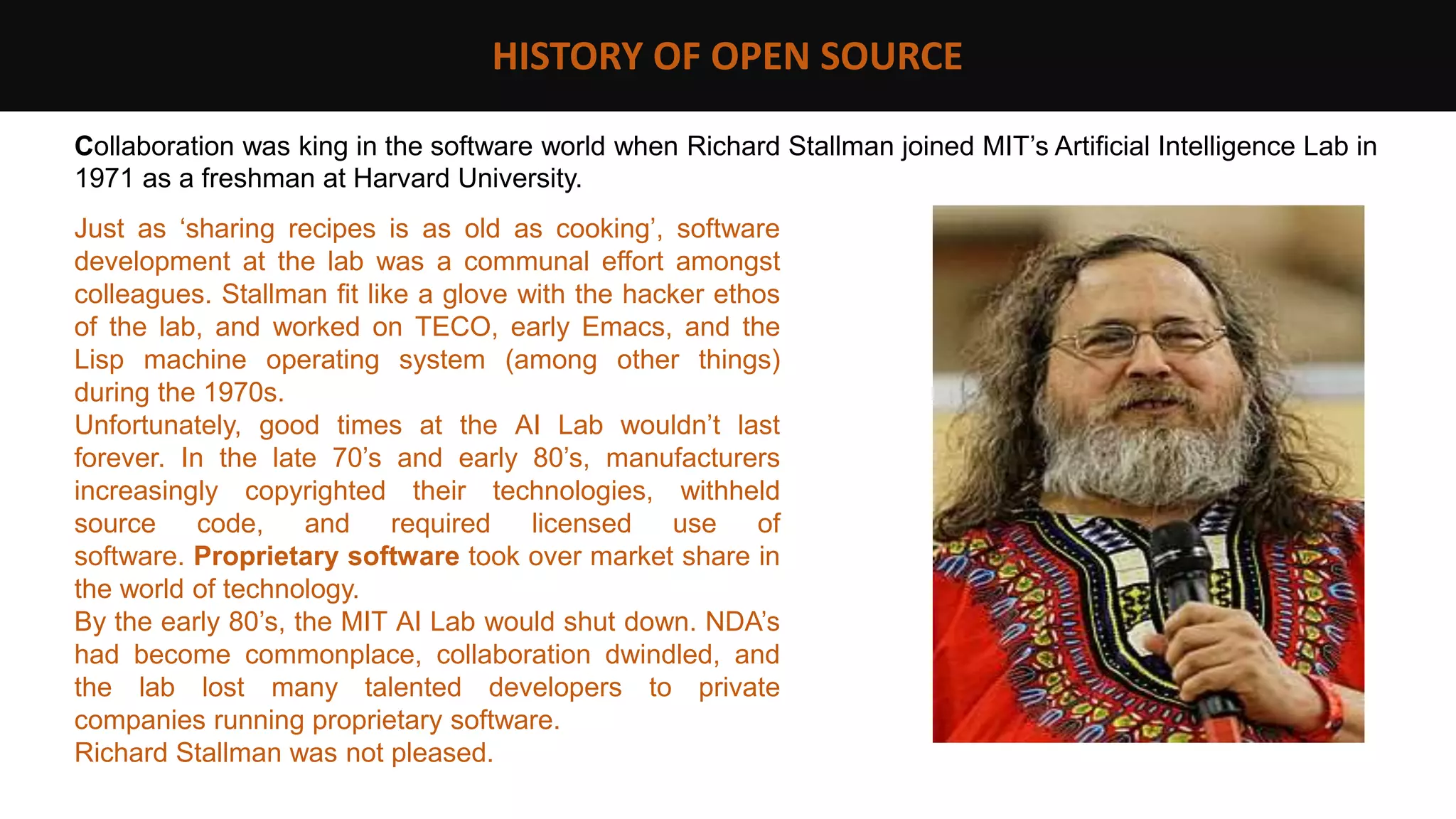 HISTORY OF OPEN SOURCE
Collaboration was king in the software world when Richard Stallman joined MIT’s Artificial Intelligence Lab in
1971 as a freshman at Harvard University.
Just as ‘sharing recipes is as old as cooking’, software
development at the lab was a communal effort amongst
colleagues. Stallman fit like a glove with the hacker ethos
of the lab, and worked on TECO, early Emacs, and the
Lisp machine operating system (among other things)
during the 1970s.
Unfortunately, good times at the AI Lab wouldn’t last
forever. In the late 70’s and early 80’s, manufacturers
increasingly copyrighted their technologies, withheld
source code, and required licensed use of
software. Proprietary software took over market share in
the world of technology.
By the early 80’s, the MIT AI Lab would shut down. NDA’s
had become commonplace, collaboration dwindled, and
the lab lost many talented developers to private
companies running proprietary software.
Richard Stallman was not pleased.
 