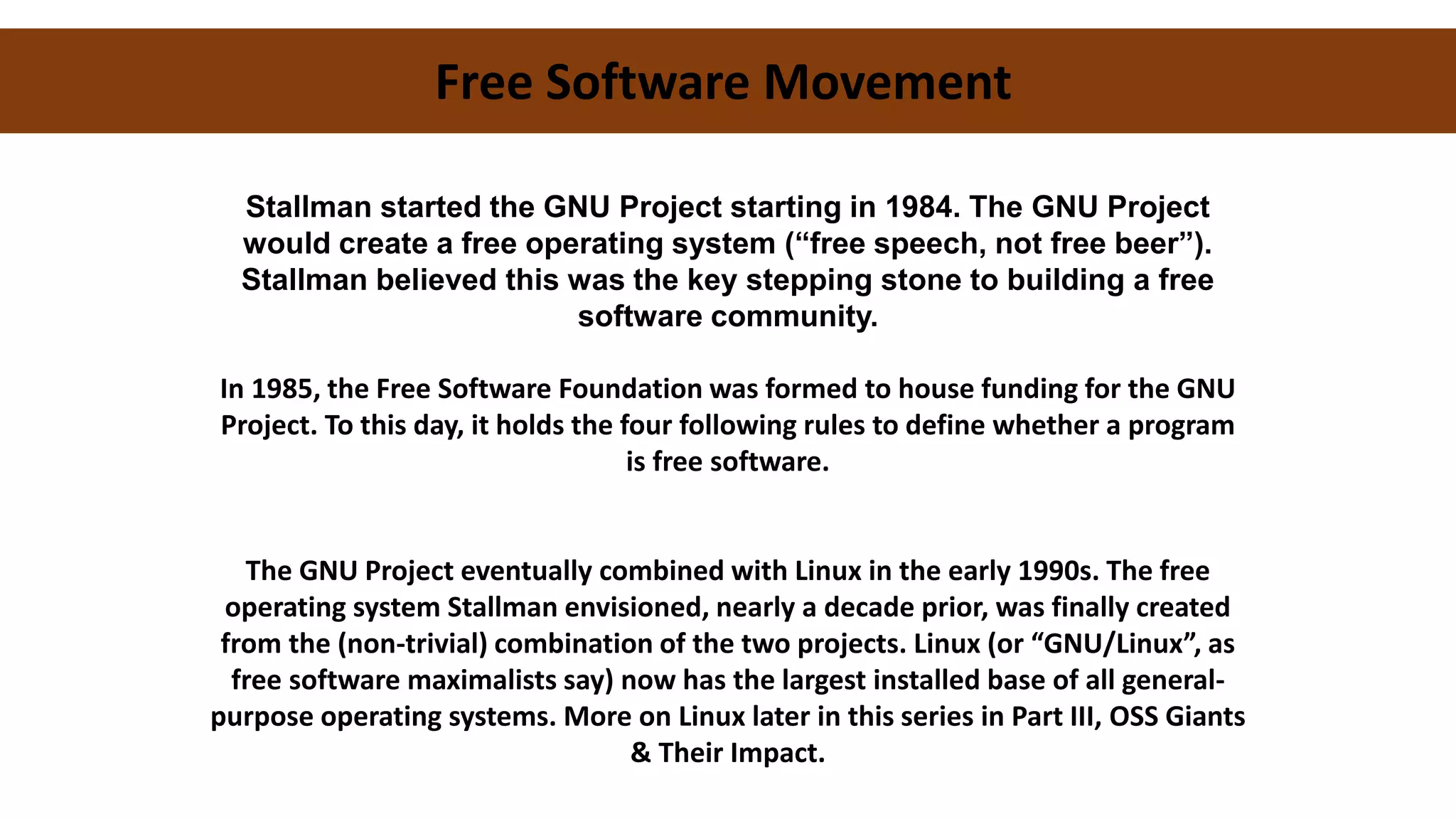 Free Software Movement
Stallman started the GNU Project starting in 1984. The GNU Project
would create a free operating system (“free speech, not free beer”).
Stallman believed this was the key stepping stone to building a free
software community.
In 1985, the Free Software Foundation was formed to house funding for the GNU
Project. To this day, it holds the four following rules to define whether a program
is free software.
The GNU Project eventually combined with Linux in the early 1990s. The free
operating system Stallman envisioned, nearly a decade prior, was finally created
from the (non-trivial) combination of the two projects. Linux (or “GNU/Linux”, as
free software maximalists say) now has the largest installed base of all general-
purpose operating systems. More on Linux later in this series in Part III, OSS Giants
& Their Impact.
 