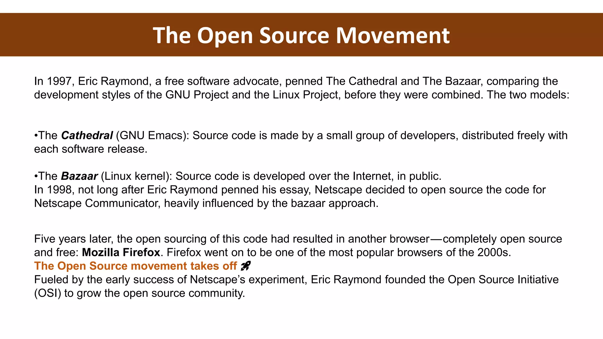 The Open Source Movement
In 1997, Eric Raymond, a free software advocate, penned The Cathedral and The Bazaar, comparing the
development styles of the GNU Project and the Linux Project, before they were combined. The two models:
•The Cathedral (GNU Emacs): Source code is made by a small group of developers, distributed freely with
each software release.
•The Bazaar (Linux kernel): Source code is developed over the Internet, in public.
In 1998, not long after Eric Raymond penned his essay, Netscape decided to open source the code for
Netscape Communicator, heavily influenced by the bazaar approach.
Five years later, the open sourcing of this code had resulted in another browser — completely open source
and free: Mozilla Firefox. Firefox went on to be one of the most popular browsers of the 2000s.
The Open Source movement takes off 🚀
Fueled by the early success of Netscape’s experiment, Eric Raymond founded the Open Source Initiative
(OSI) to grow the open source community.
 