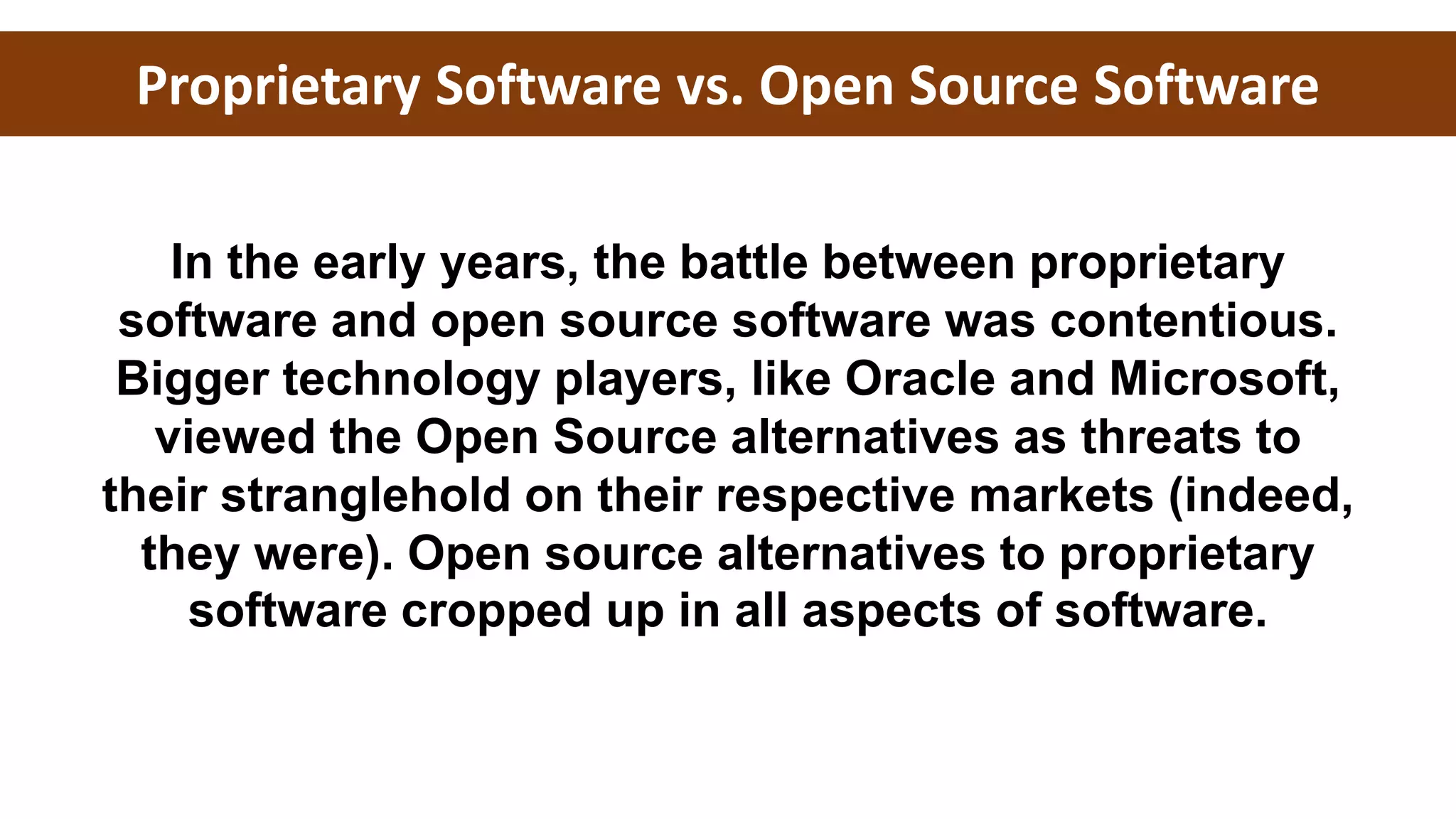 Proprietary Software vs. Open Source Software
In the early years, the battle between proprietary
software and open source software was contentious.
Bigger technology players, like Oracle and Microsoft,
viewed the Open Source alternatives as threats to
their stranglehold on their respective markets (indeed,
they were). Open source alternatives to proprietary
software cropped up in all aspects of software.
 