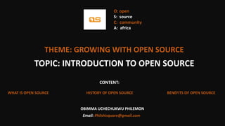 THEME: GROWING WITH OPEN SOURCE
CONTENT:
WHAT IS OPEN SOURCE HISTORY OF OPEN SOURCE BENEFITS OF OPEN SOURCE
TOPIC: INTRODUCTION TO OPEN SOURCE
OBIMMA UCHECHUKWU PHILEMON
Email: Philshisquare@gmail.com
O: open
S: source
C: community
A: africa
 