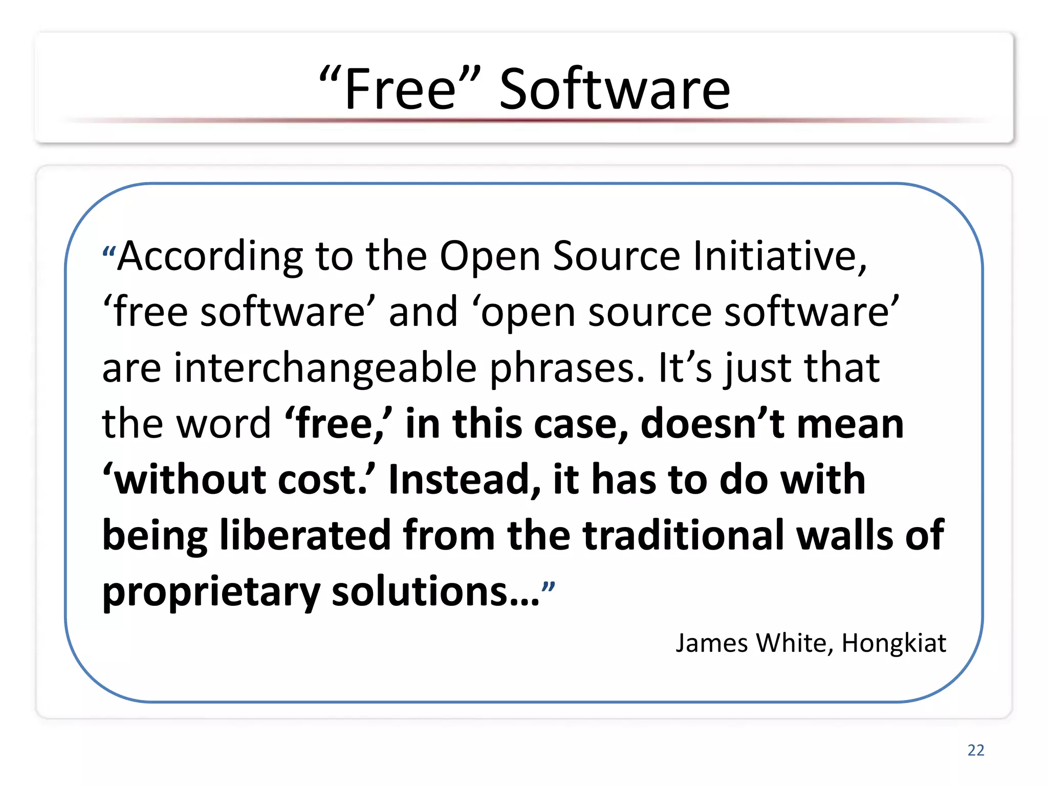 “Free” Software
22
“According to the Open Source Initiative,
‘free software’ and ‘open source software’
are interchangeable phrases. It’s just that
the word ‘free,’ in this case, doesn’t mean
‘without cost.’ Instead, it has to do with
being liberated from the traditional walls of
proprietary solutions…”
James White, Hongkiat
 