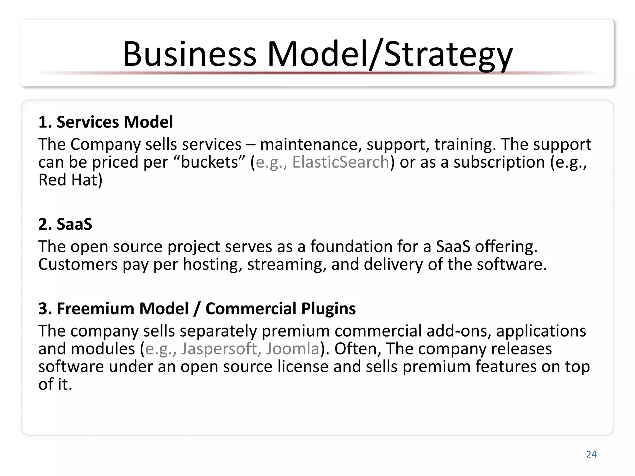 Business Model/Strategy
1. Services Model
The Company sells services – maintenance, support, training. The support
can be priced per “buckets” (e.g., ElasticSearch) or as a subscription (e.g.,
Red Hat)
2. SaaS
The open source project serves as a foundation for a SaaS offering.
Customers pay per hosting, streaming, and delivery of the software.
3. Freemium Model / Commercial Plugins
The company sells separately premium commercial add-ons, applications
and modules (e.g., Jaspersoft, Joomla). Often, The company releases
software under an open source license and sells premium features on top
of it.
24
 