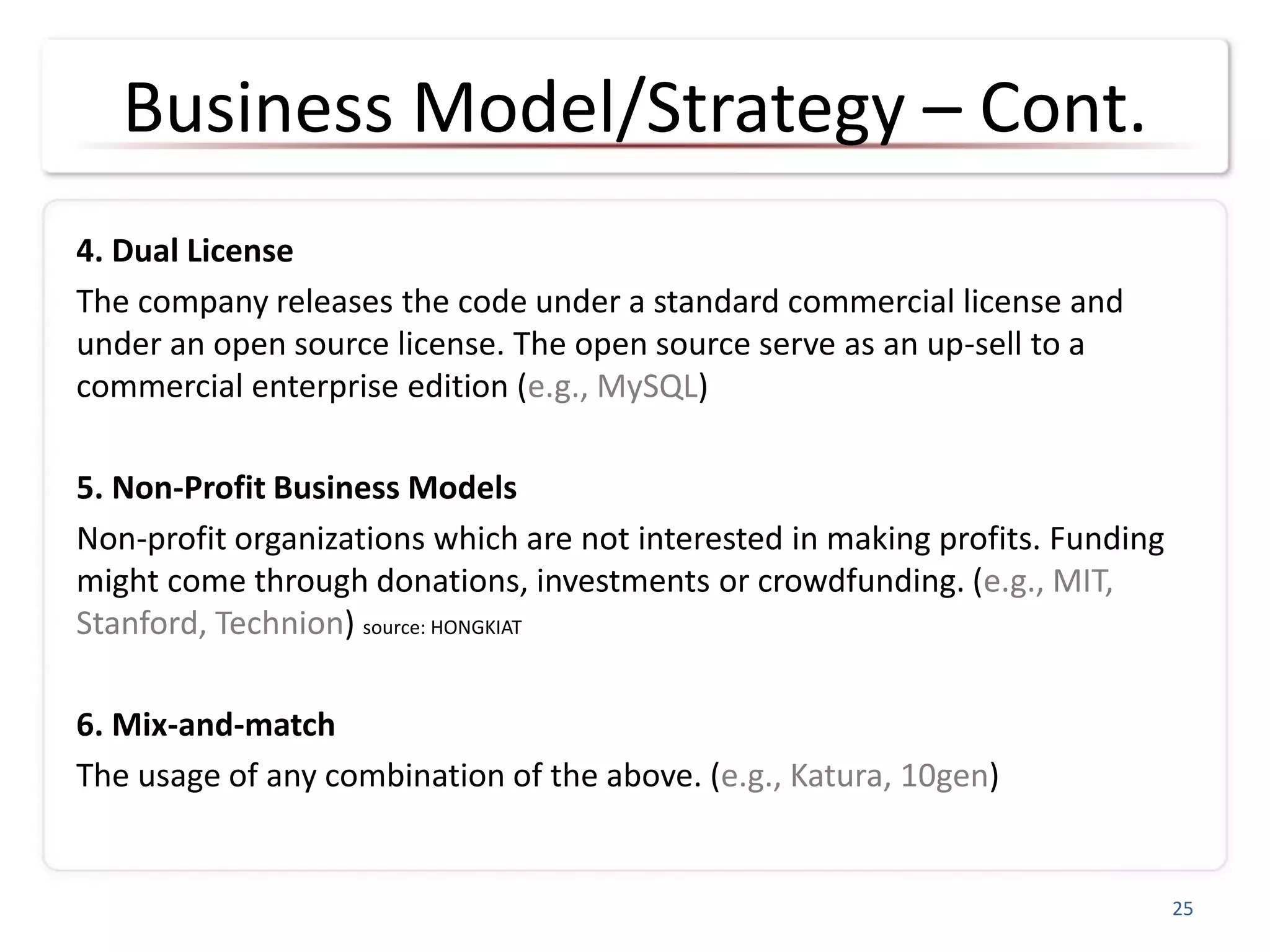 Business Model/Strategy – Cont.
4. Dual License
The company releases the code under a standard commercial license and
under an open source license. The open source serve as an up-sell to a
commercial enterprise edition (e.g., MySQL)
5. Non-Profit Business Models
Non-profit organizations which are not interested in making profits. Funding
might come through donations, investments or crowdfunding. (e.g., MIT,
Stanford, Technion) source: HONGKIAT
6. Mix-and-match
The usage of any combination of the above. (e.g., Katura, 10gen)
25
 