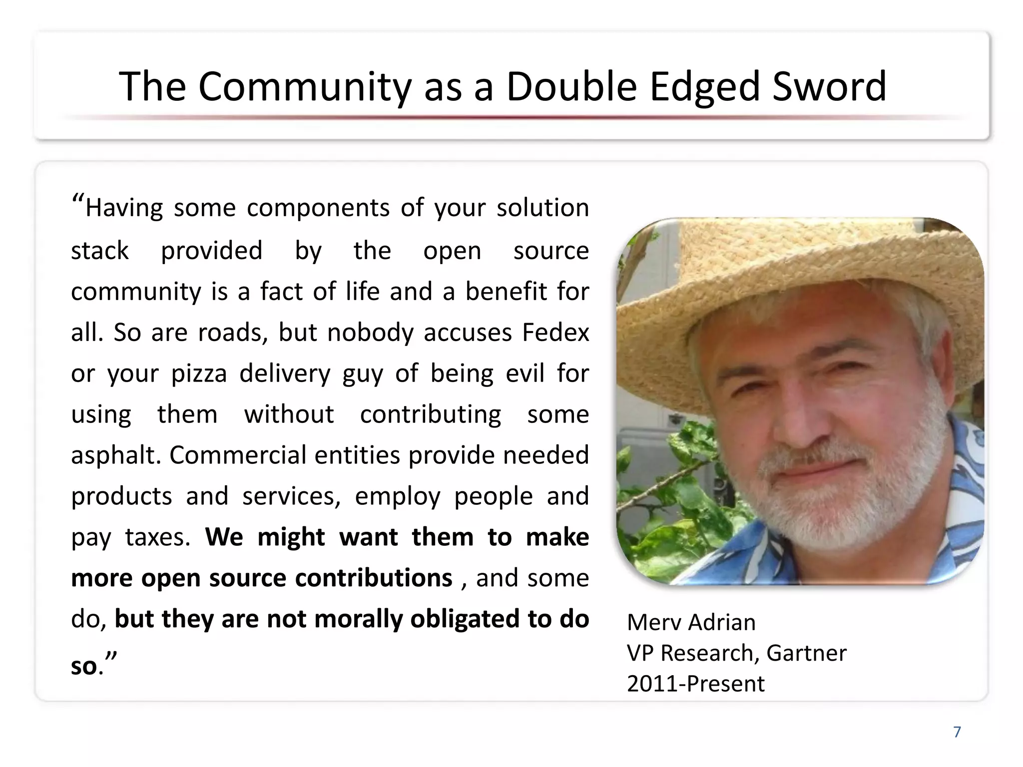 The Community as a Double Edged Sword
“Having some components of your solution
stack provided by the open source
community is a fact of life and a benefit for
all. So are roads, but nobody accuses Fedex
or your pizza delivery guy of being evil for
using them without contributing some
asphalt. Commercial entities provide needed
products and services, employ people and
pay taxes. We might want them to make
more open source contributions , and some
do, but they are not morally obligated to do
so.”
7
Merv Adrian
VP Research, Gartner
2011-Present
 