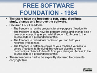 FREE SOFTWARE
FOUNDATION - 1984
• The users have the freedom to run, copy, distribute,
study, change and improve the software.
• Declared Four Freedoms
– The freedom to run the program, for any purpose (freedom 0).
– The freedom to study how the program works, and change it so it
does your computing as you wish (freedom 1). Access to the
source code is a precondition for this.
– The freedom to redistribute copies so you can help your
neighbor (freedom 2).
– The freedom to distribute copies of your modified versions to
others (freedom 3). By doing this you can give the whole
community a chance to benefit from your changes. Access to the
source code is a precondition for this.
• These freedoms had to be explicitly declared to overwrite
copyright law
 