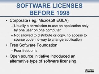 SOFTWARE LICENSES
BEFORE 1998
• Corporate ( eg. Microsoft EULA)
– Usually a permission to use an application only
by one user on one computer
– Not allowed to distribute or copy, no access to
source code, no way to change application
• Free Software Foundation
– Four freedoms
• Open source initiative introduced an
alternative type of software licensing
 