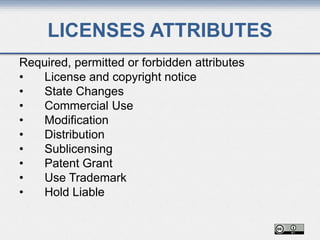 LICENSES ATTRIBUTES
Required, permitted or forbidden attributes
• License and copyright notice
• State Changes
• Commercial Use
• Modification
• Distribution
• Sublicensing
• Patent Grant
• Use Trademark
• Hold Liable
 