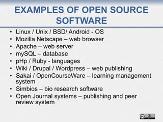 EXAMPLES OF OPEN SOURCE
SOFTWARE
• Linux / Unix / BSD/ Android - OS
• Mozilla Netscape – web browser
• Apache – web server
• mySQL – database
• pHp / Ruby - languages
• Wiki / Drupal / Wordpress – web publishing
• Sakai / OpenCourseWare – learning management
system
• Simbios – bio research software
• Open Journal systems – publishing and peer
review system
 