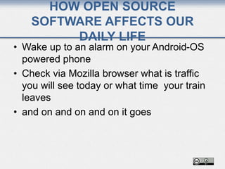 HOW OPEN SOURCE
SOFTWARE AFFECTS OUR
DAILY LIFE
• Wake up to an alarm on your Android-OS
powered phone
• Check via Mozilla browser what is traffic
you will see today or what time your train
leaves
• and on and on and on it goes
 