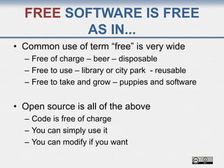 FREE SOFTWARE IS FREE
AS IN...
• Common use of term “free” is very wide
– Free of charge – beer – disposable
– Free to use – library or city park - reusable
– Free to take and grow – puppies and software
• Open source is all of the above
– Code is free of charge
– You can simply use it
– You can modify if you want
 