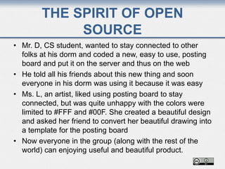 THE SPIRIT OF OPEN
SOURCE
• Mr. D, CS student, wanted to stay connected to other
folks at his dorm and coded a new, easy to use, posting
board and put it on the server and thus on the web
• He told all his friends about this new thing and soon
everyone in his dorm was using it because it was easy
• Ms. L, an artist, liked using posting board to stay
connected, but was quite unhappy with the colors were
limited to #FFF and #00F. She created a beautiful design
and asked her friend to convert her beautiful drawing into
a template for the posting board
• Now everyone in the group (along with the rest of the
world) can enjoying useful and beautiful product.
 