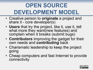 • Creative person to originate a project and
share it - core developer(s)
• Users that try the project, like it, use it, tell
what more they want(new features) and
complain when it breaks (submit bugs)
• Contributors improving the gadget for their
own needs and contributing back
• Charismatic leadership to keep the project
going
• Cheap computers and fast Internet to provide
connectivity
OPEN SOURCE
DEVELOPMENT MODEL
 