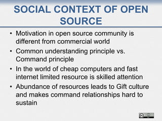 SOCIAL CONTEXT OF OPEN
SOURCE
• Motivation in open source community is
different from commercial world
• Common understanding principle vs.
Command principle
• In the world of cheap computers and fast
internet limited resource is skilled attention
• Abundance of resources leads to Gift culture
and makes command relationships hard to
sustain
 