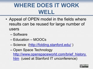 WHERE DOES IT WORK
WELL
• Appeal of OPEN model in the fields where
results can be reused for large number of
users
– Software
– Education – MOOCs
– Science (http://folding.stanford.edu/ )
– Open Space Technology
http://www.openspaceworld.com/brief_history.
htm (used at Stanford IT unconference)
 