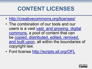 CONTENT LICENSES
• http://creativecommons.org/licenses/
• The combination of our tools and our
users is a vast vast and growing digital
commons, a pool of content that can
be copied, distributed, edited, remixed,
and built upon, all within the boundaries of
copyright law.
• Font license http://scripts.sil.org/OFL
 