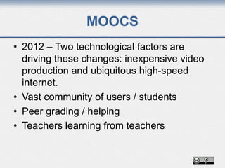 MOOCS
• 2012 – Two technological factors are
driving these changes: inexpensive video
production and ubiquitous high-speed
internet.
• Vast community of users / students
• Peer grading / helping
• Teachers learning from teachers
 