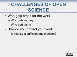 CHALLENGES OF OPEN
SCIENCE
• Who gets credit for the work
– Who gets money
– Who gets fame
• How do you protect your work
– Is license a sufficient mechanism?
 